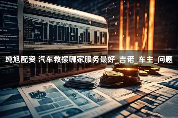纯旭配资 汽车救援哪家服务最好_吉诺_车主_问题