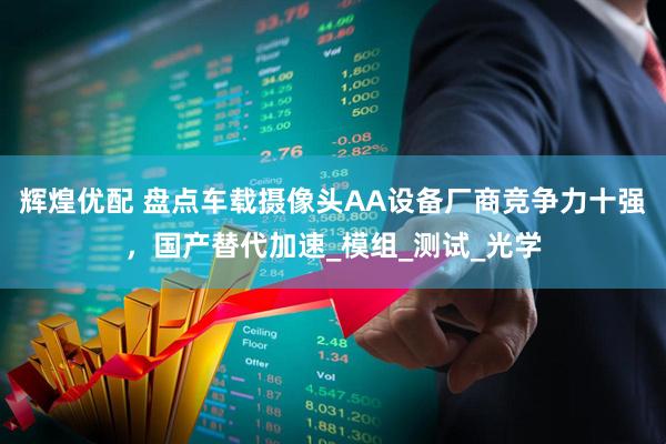 辉煌优配 盘点车载摄像头AA设备厂商竞争力十强，国产替代加速_模组_测试_光学
