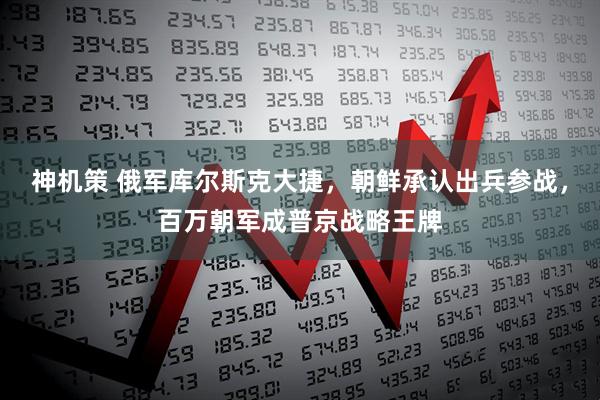 神机策 俄军库尔斯克大捷，朝鲜承认出兵参战，百万朝军成普京战略王牌