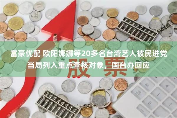 富豪优配 欧阳娜娜等20多名台湾艺人被民进党当局列入重点查核对象，国台办回应
