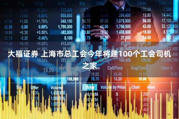 大福证券 上海市总工会今年将建100个工会司机之家