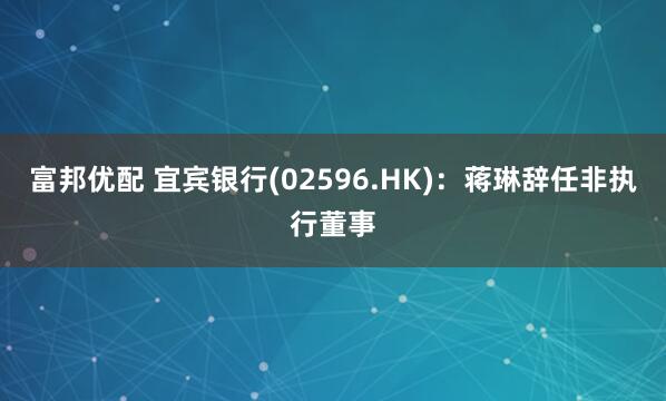 富邦优配 宜宾银行(02596.HK)：蒋琳辞任非执行董事