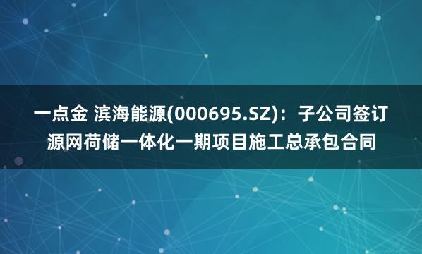 一点金 滨海能源(000695.SZ)：子公司签订源网荷储一体化一期项目施工总承包合同
