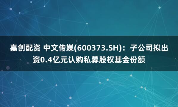 嘉创配资 中文传媒(600373.SH)：子公司拟出资0.4亿元认购私募股权基金份额