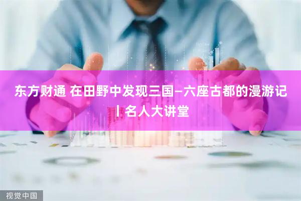 东方财通 在田野中发现三国—六座古都的漫游记丨名人大讲堂