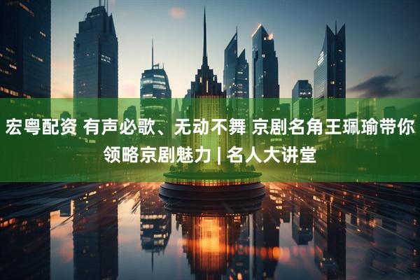 宏粤配资 有声必歌、无动不舞 京剧名角王珮瑜带你领略京剧魅力 | 名人大讲堂