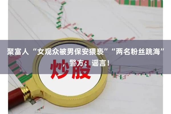 聚富人 “女观众被男保安猥亵”“两名粉丝跳海”，警方：谣言！