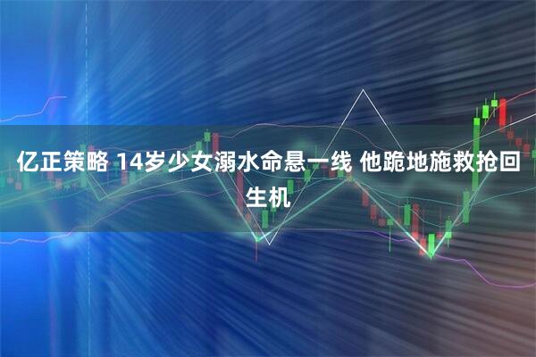亿正策略 14岁少女溺水命悬一线 他跪地施救抢回生机