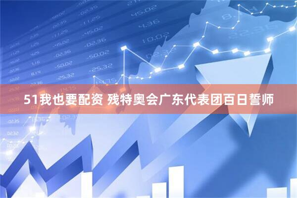 51我也要配资 残特奥会广东代表团百日誓师