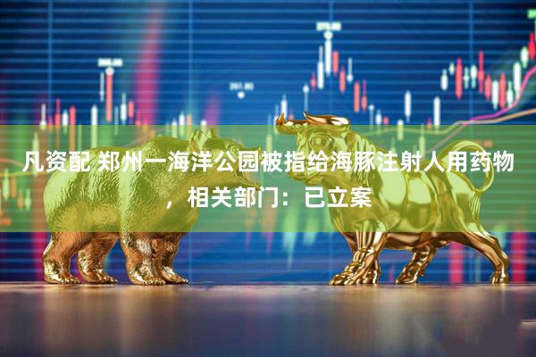 凡资配 郑州一海洋公园被指给海豚注射人用药物，相关部门：已立案