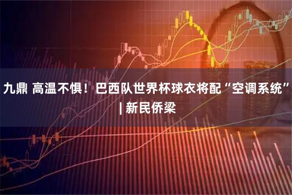 九鼎 高温不惧！巴西队世界杯球衣将配“空调系统” | 新民侨梁