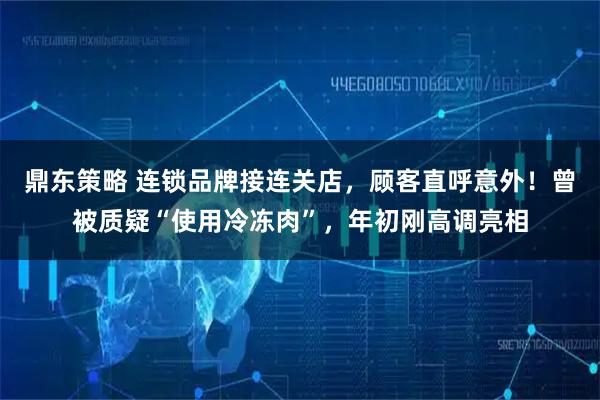 鼎东策略 连锁品牌接连关店，顾客直呼意外！曾被质疑“使用冷冻肉”，年初刚高调亮相