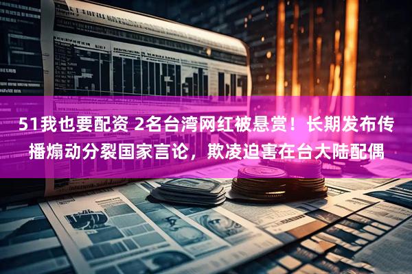51我也要配资 2名台湾网红被悬赏！长期发布传播煽动分裂国家言论，欺凌迫害在台大陆配偶