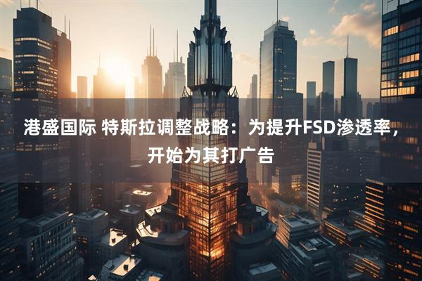 港盛国际 特斯拉调整战略：为提升FSD渗透率，开始为其打广告