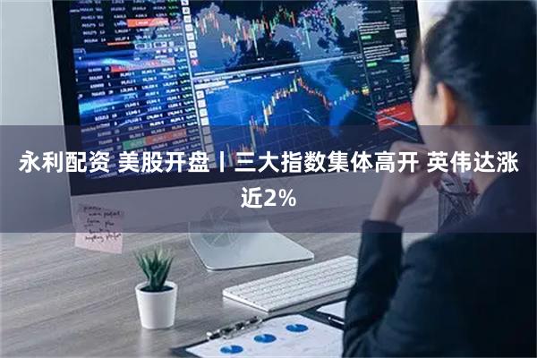永利配资 美股开盘丨三大指数集体高开 英伟达涨近2%