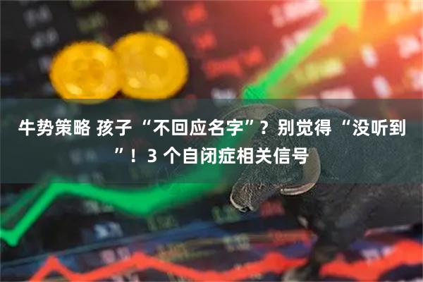 牛势策略 孩子 “不回应名字”？别觉得 “没听到”！3 个自闭症相关信号