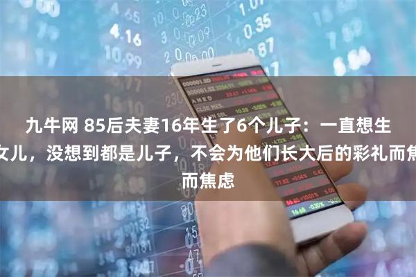 九牛网 85后夫妻16年生了6个儿子：一直想生个女儿，没想到都是儿子，不会为他们长大后的彩礼而焦虑