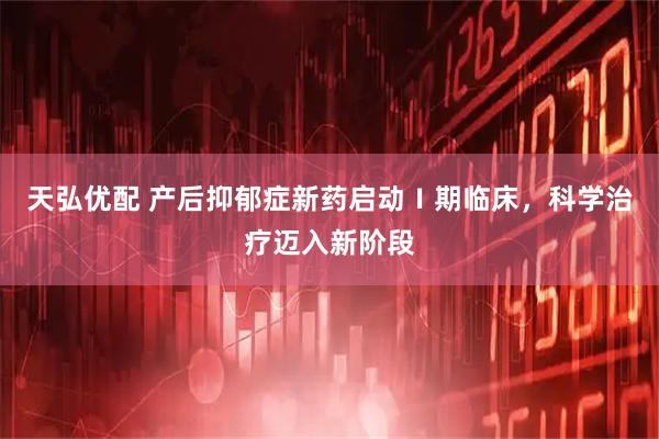 天弘优配 产后抑郁症新药启动Ⅰ期临床，科学治疗迈入新阶段