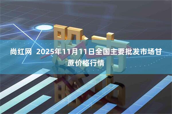 尚红网  2025年11月11日全国主要批发市场甘蔗价格行情