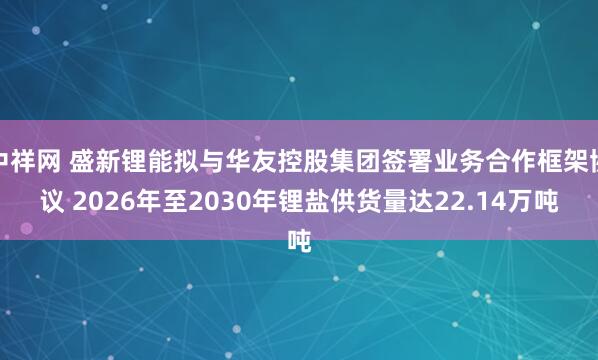 中祥网 盛新锂能拟与华友控股集团签署业务合作框架协议 2026年至2030年锂盐供货量达22.14万吨