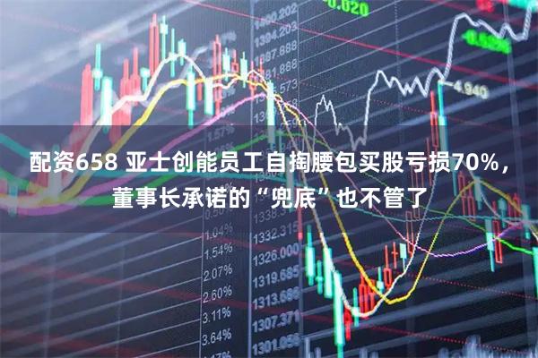 配资658 亚士创能员工自掏腰包买股亏损70%，董事长承诺的“兜底”也不管了