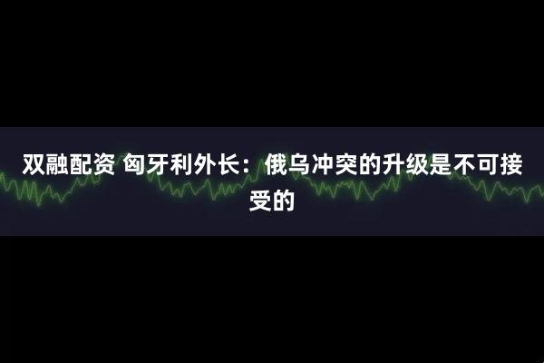 双融配资 匈牙利外长：俄乌冲突的升级是不可接受的