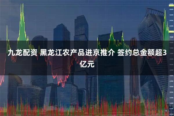 九龙配资 黑龙江农产品进京推介 签约总金额超3亿元
