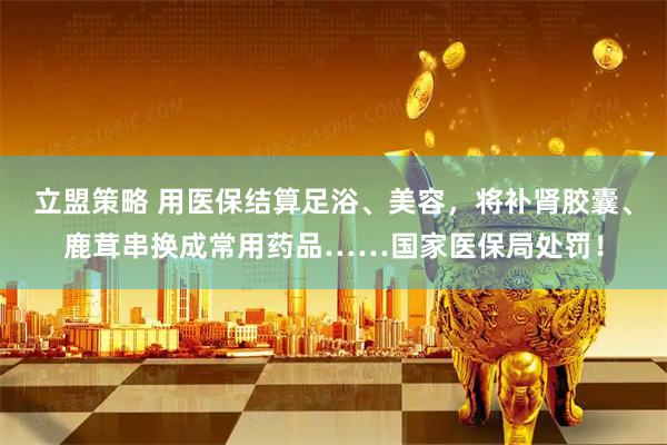 立盟策略 用医保结算足浴、美容，将补肾胶囊、鹿茸串换成常用药品……国家医保局处罚！