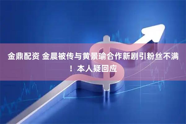金鼎配资 金晨被传与黄景瑜合作新剧引粉丝不满！本人疑回应