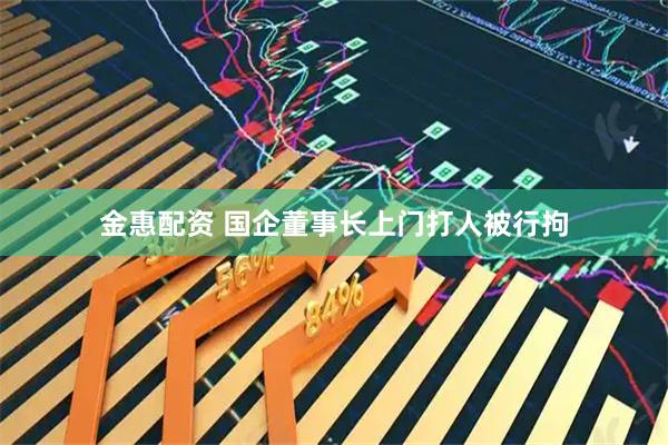 金惠配资 国企董事长上门打人被行拘