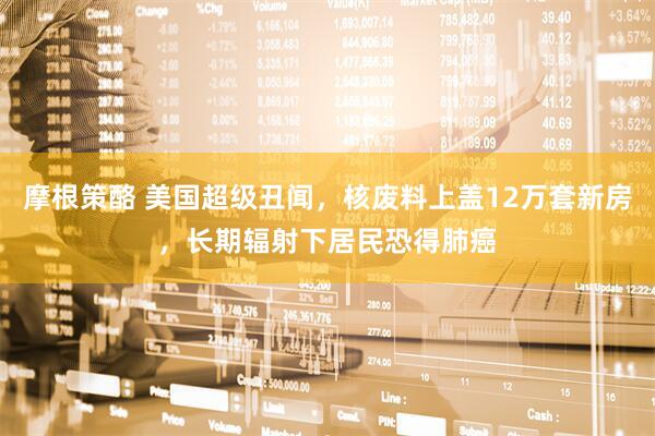 摩根策酪 美国超级丑闻，核废料上盖12万套新房，长期辐射下居民恐得肺癌
