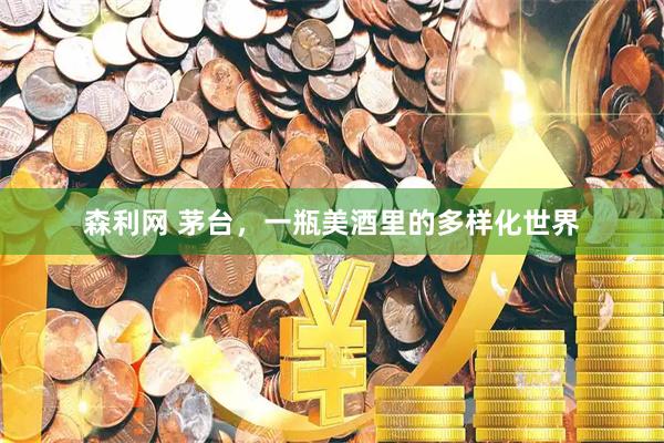 森利网 茅台，一瓶美酒里的多样化世界