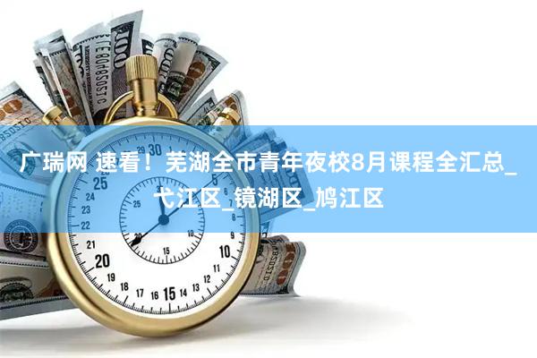 广瑞网 速看！芜湖全市青年夜校8月课程全汇总_弋江区_镜湖区_鸠江区