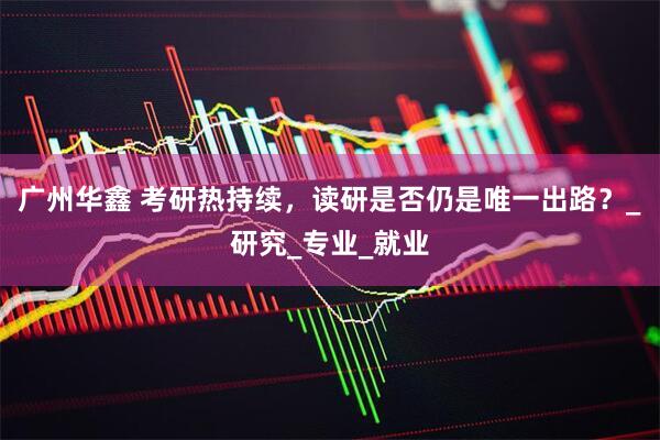 广州华鑫 考研热持续，读研是否仍是唯一出路？_研究_专业_就业