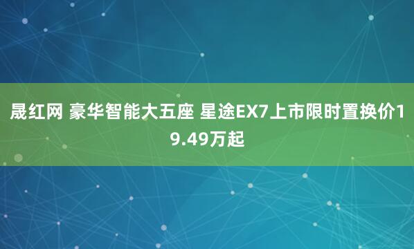 晟红网 豪华智能大五座 星途EX7上市限时置换价19.49万起