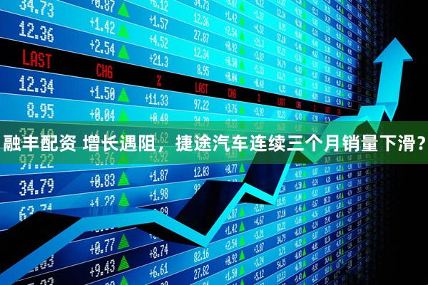 融丰配资 增长遇阻，捷途汽车连续三个月销量下滑？