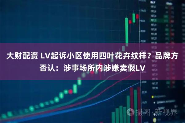 大财配资 LV起诉小区使用四叶花卉纹样？品牌方否认：涉事场所内涉嫌卖假LV