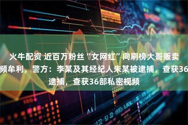 火牛配资 近百万粉丝“女网红”向刷榜大哥贩卖定制私密视频牟利，警方：李某及其经纪人朱某被逮捕，查获36部私密视频