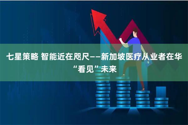 七星策略 智能近在咫尺——新加坡医疗从业者在华“看见”未来